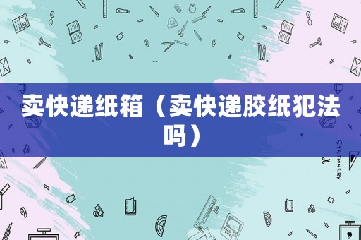賣快遞紙箱（賣快遞膠紙犯法嗎）