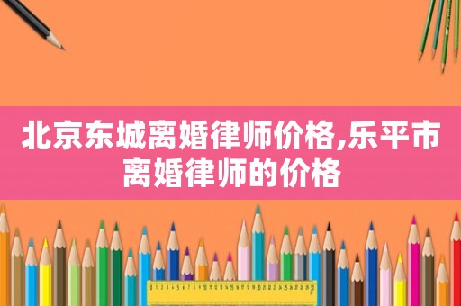 北京東城離婚律師價格,樂平市離婚律師的價格