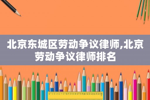 北京東城區勞動爭議律師,北京勞動爭議律師排名