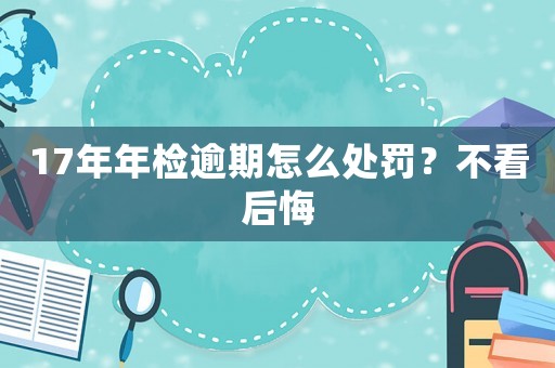 17年年檢逾期怎么處罰？不看后悔
