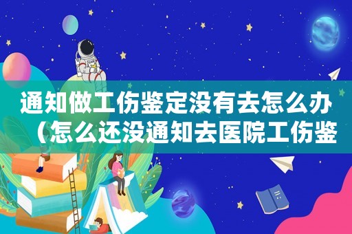 通知做工傷鑒定沒有去怎么辦（怎么還沒通知去醫(yī)院工傷鑒定）