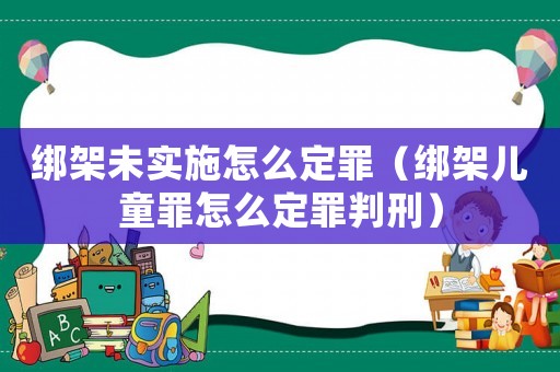綁架未實施怎么定罪（綁架兒童罪怎么定罪判刑）