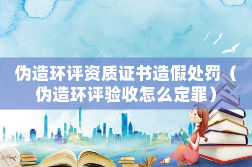 偽造環評資質證書造假處罰（偽造環評驗收怎么定罪）