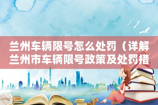 蘭州車輛限號怎么處罰（詳解蘭州市車輛限號政策及處罰措施）