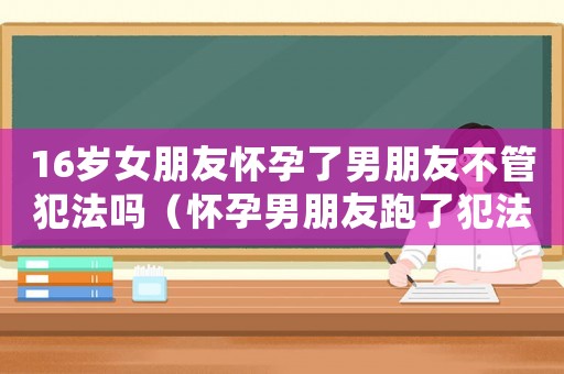 16歲女朋友懷孕了男朋友不管犯法嗎（懷孕男朋友跑了犯法嗎）