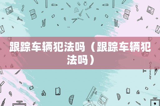 跟蹤車輛犯法嗎（跟蹤車輛犯法嗎）