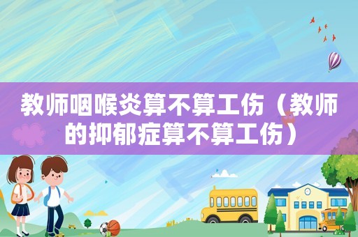 教師咽喉炎算不算工傷（教師的抑郁癥算不算工傷）