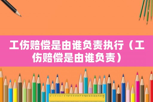 工傷賠償是由誰負(fù)責(zé)執(zhí)行（工傷賠償是由誰負(fù)責(zé)）