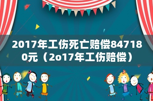 2017年工傷死亡賠償847180元（2o17年工傷賠償）