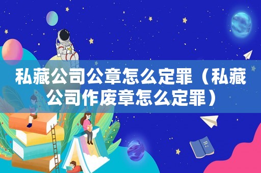 私藏公司公章怎么定罪（私藏公司作廢章怎么定罪）