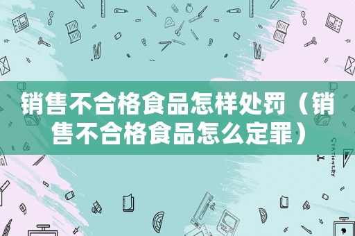 銷售不合格食品怎樣處罰（銷售不合格食品怎么定罪）