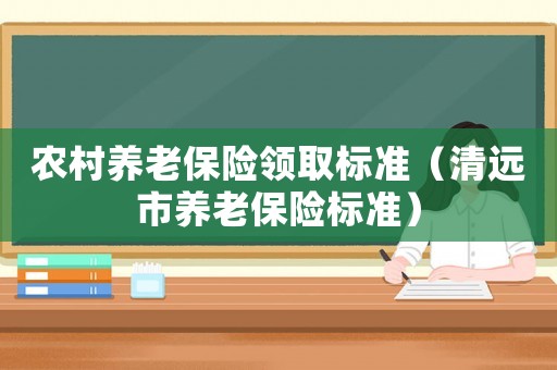 農村養老保險領取標準（清遠市養老保險標準）