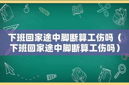 下班回家途中腳斷算工傷嗎（下班回家途中腳斷算工傷嗎）