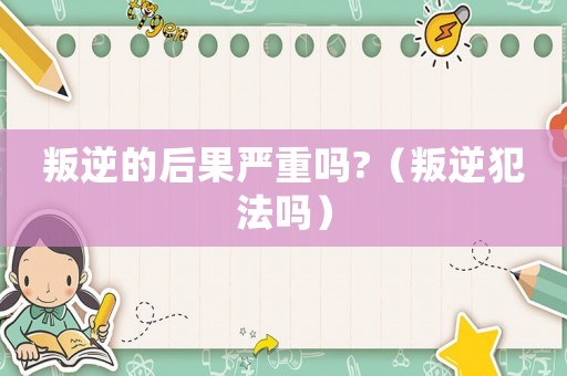 叛逆的后果嚴重嗎?（叛逆犯法嗎）