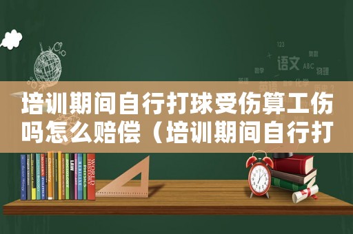 培訓(xùn)期間自行打球受傷算工傷嗎怎么賠償（培訓(xùn)期間自行打球受傷算工傷嗎）