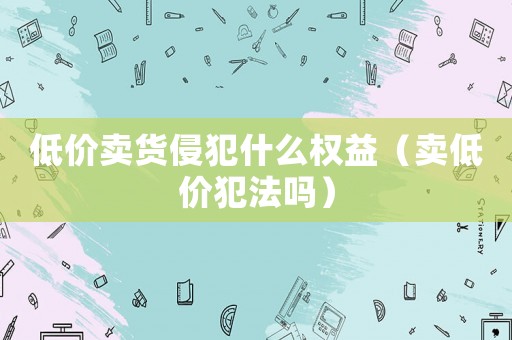 低價賣貨侵犯什么權(quán)益（賣低價犯法嗎）