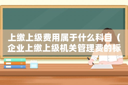 上繳上級(jí)費(fèi)用屬于什么科目（企業(yè)上繳上級(jí)機(jī)關(guān)管理費(fèi)的標(biāo)準(zhǔn)）