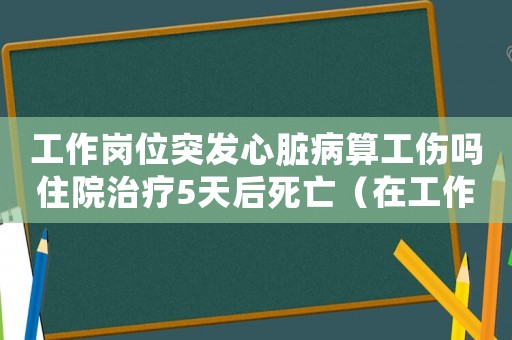工作崗位突發心臟病算工傷嗎住院治療5天后死亡（在工作崗位突發心臟病算工傷嗎）
