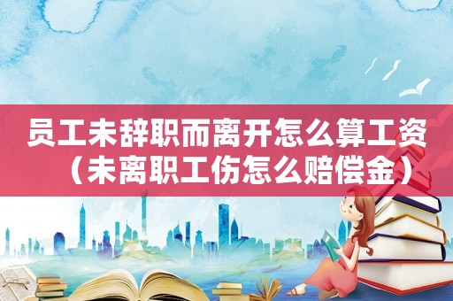 員工未辭職而離開怎么算工資（未離職工傷怎么賠償金）