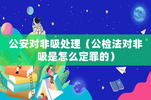 公安對非吸處理（公檢法對非吸是怎么定罪的）
