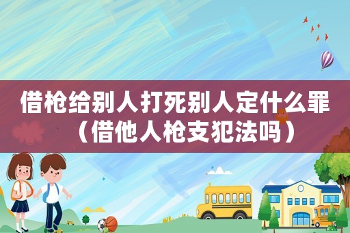 借槍給別人打死別人定什么罪（借他人槍支犯法嗎）