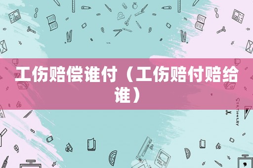 工傷賠償誰付（工傷賠付賠給誰）
