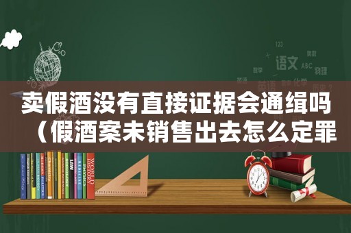 賣假酒沒有直接證據會通緝嗎（假酒案未銷售出去怎么定罪）