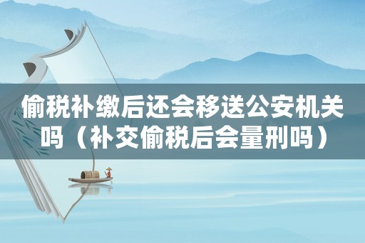 偷稅補繳后還會移送公安機關嗎（補交偷稅后會量刑嗎）