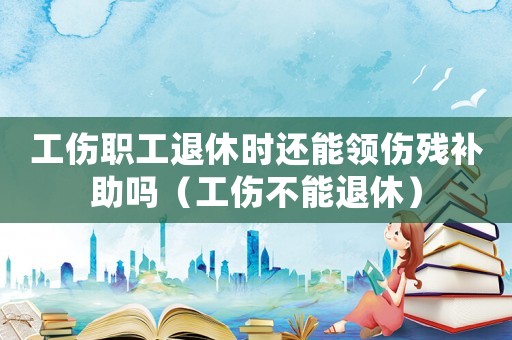 工傷職工退休時還能領(lǐng)傷殘補助嗎（工傷不能退休）