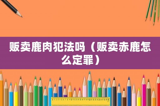 販賣(mài)鹿肉犯法嗎（販賣(mài)赤鹿怎么定罪）