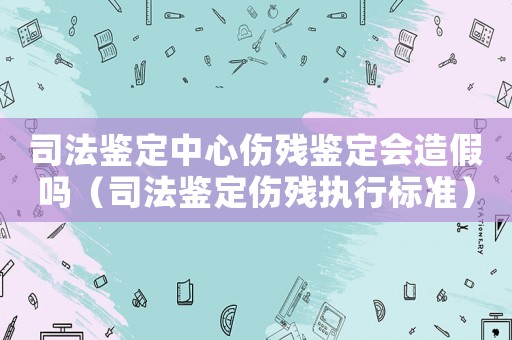司法鑒定中心傷殘鑒定會造假嗎（司法鑒定傷殘執行標準）