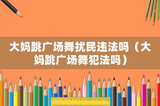 大媽跳廣場舞擾民違法嗎（大媽跳廣場舞犯法嗎）