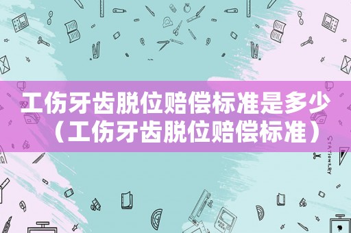 工傷牙齒脫位賠償標(biāo)準(zhǔn)是多少（工傷牙齒脫位賠償標(biāo)準(zhǔn)）
