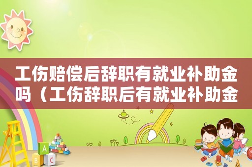 工傷賠償后辭職有就業補助金嗎（工傷辭職后有就業補助金）