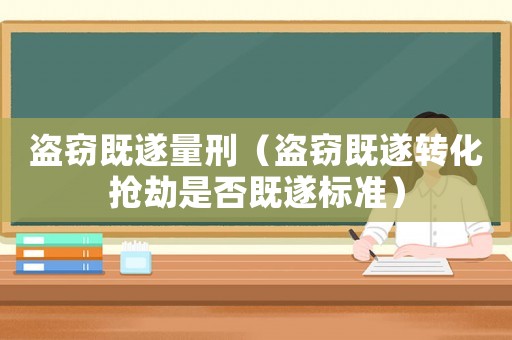 盜竊既遂量刑（盜竊既遂轉化搶劫是否既遂標準）