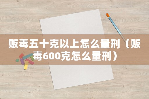 販毒五十克以上怎么量刑（販毒600克怎么量刑）