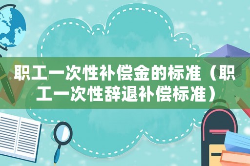 職工一次性補(bǔ)償金的標(biāo)準(zhǔn)（職工一次性辭退補(bǔ)償標(biāo)準(zhǔn)）