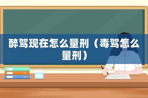 醉駕現(xiàn)在怎么量刑（毒駕怎么量刑）