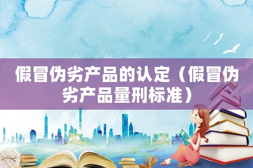 假冒偽劣產品的認定（假冒偽劣產品量刑標準）