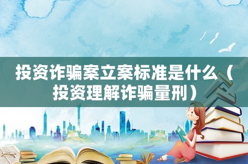 投資詐騙案立案標準是什么（投資理解詐騙量刑）