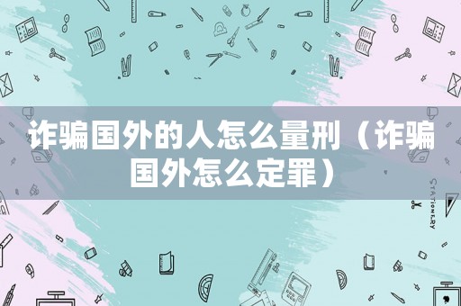 詐騙國外的人怎么量刑（詐騙國外怎么定罪）