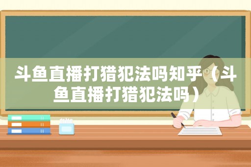 斗魚直播打獵犯法嗎知乎（斗魚直播打獵犯法嗎）