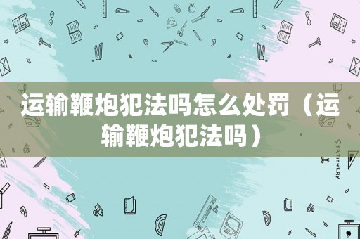 運輸鞭炮犯法嗎怎么處罰（運輸鞭炮犯法嗎）