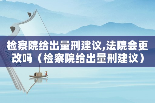 檢察院給出量刑建議,法院會更改嗎（檢察院給出量刑建議）