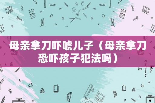 母親拿刀嚇唬兒子（母親拿刀恐嚇孩子犯法嗎）
