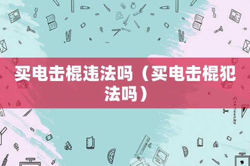 買電擊棍違法嗎（買電擊棍犯法嗎）