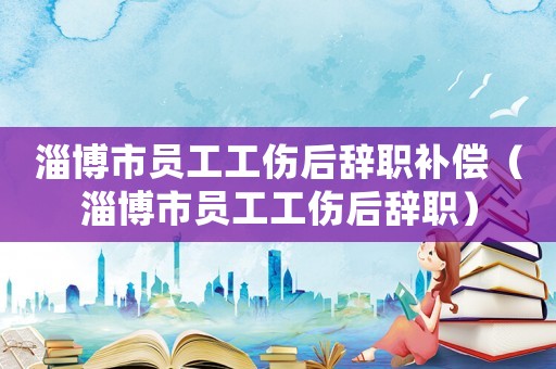 淄博市員工工傷后辭職補償（淄博市員工工傷后辭職）