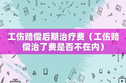 工傷賠償后期治療費(fèi)（工傷賠償治了費(fèi)是否不在內(nèi)）