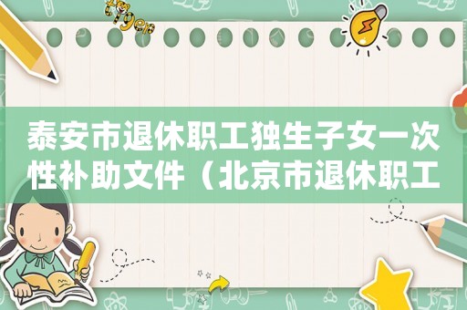 泰安市退休職工獨(dú)生子女一次性補(bǔ)助文件（北京市退休職工獨(dú)生子女補(bǔ)助標(biāo)準(zhǔn)）