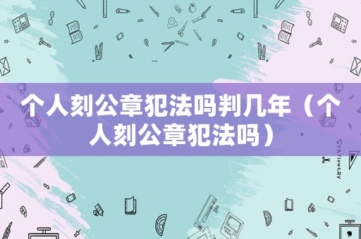 個人刻公章犯法嗎判幾年（個人刻公章犯法嗎）